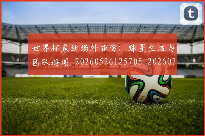 世界杯最新场外花絮：球星生活与团队趣闻_20260526125705_20260715191758