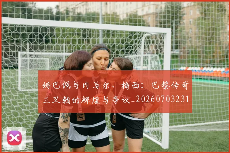 姆巴佩与内马尔、梅西：巴黎传奇三叉戟的辉煌与争议_20260703231140_20260720184426