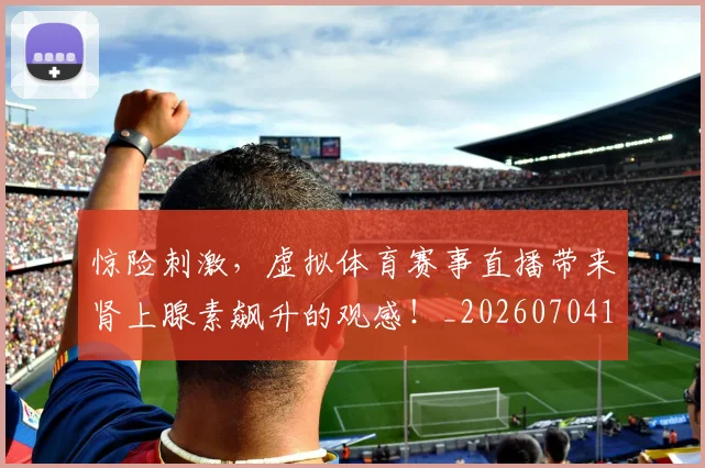 惊险刺激，虚拟体育赛事直播带来肾上腺素飙升的观感！_20260704174422_20260723173151