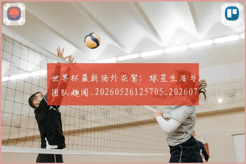 世界杯最新场外花絮：球星生活与团队趣闻_20260526125705_20260715191758
