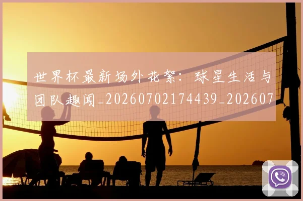 世界杯最新场外花絮:球星生活与团队趣闻_20260702174439_20260715191800