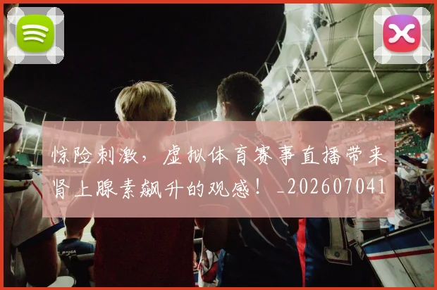 惊险刺激，虚拟体育赛事直播带来肾上腺素飙升的观感！_20260704174422_20260723173151
