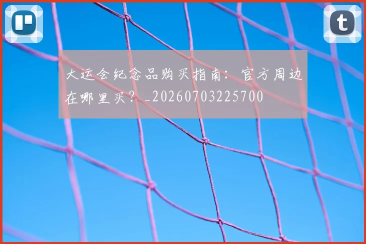 大运会纪念品购买指南:官方周边在哪里买?_20260703225700
