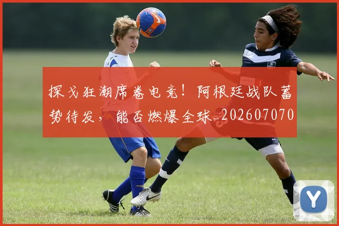 探戈狂潮席卷电竞！阿根廷战队蓄势待发，能否燃爆全球_20260707015528