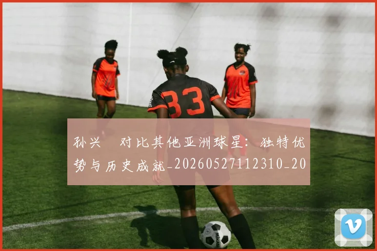 孙兴慜对比其他亚洲球星：独特优势与历史成就_20260527112310_20260703233256