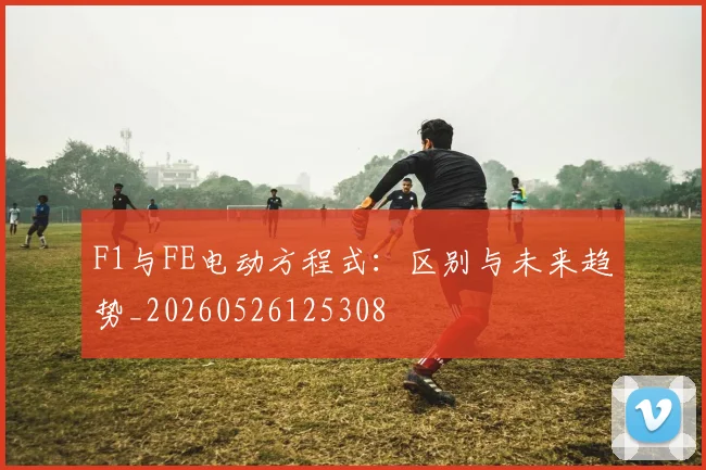 F1与FE电动方程式:区别与未来趋势_20260526125308