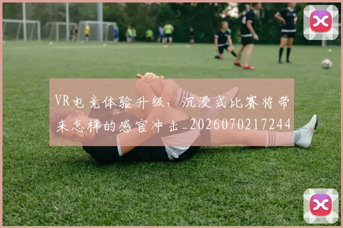 VR电竞体验升级，沉浸式比赛将带来怎样的感官冲击_20260702172447_20260715182352