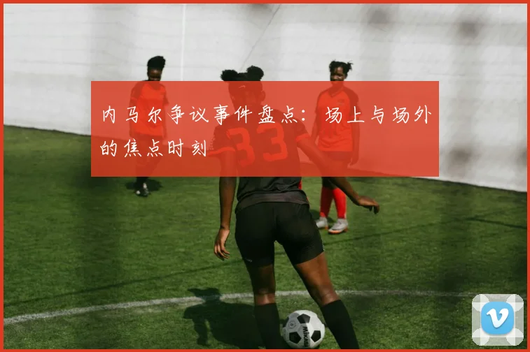 内马尔争议事件盘点：场上与场外的焦点时刻