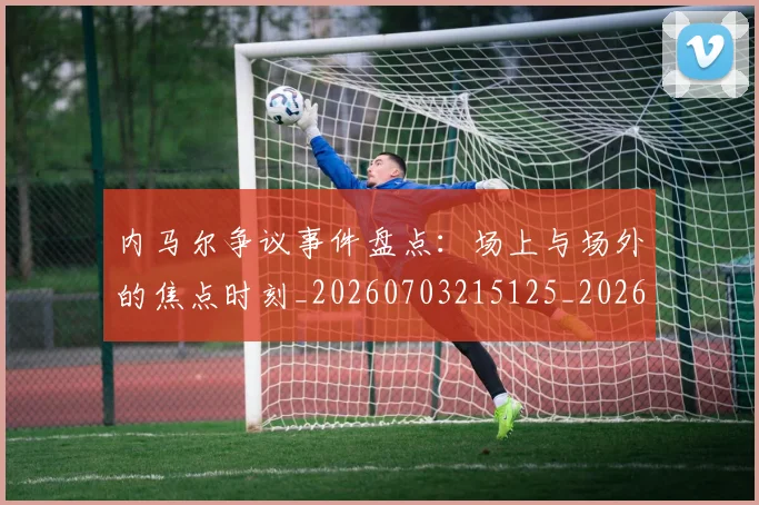 内马尔争议事件盘点:场上与场外的焦点时刻_20260703215125_20260718004840