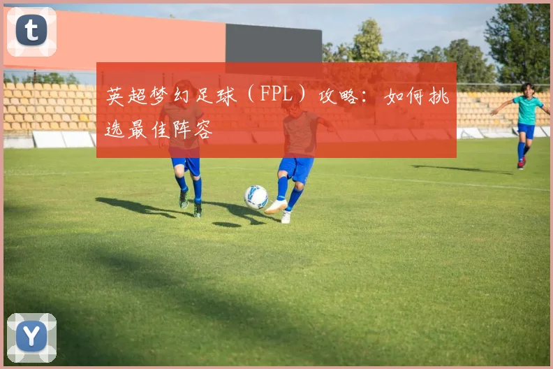 英超梦幻足球(FPL)攻略:如何挑选最佳阵容