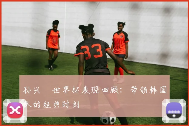 孙兴慜世界杯表现回顾:带领韩国队的经典时刻