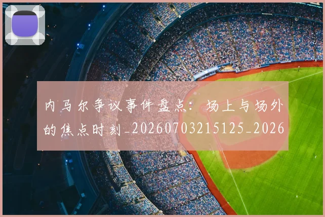 内马尔争议事件盘点：场上与场外的焦点时刻_20260703215125_20260718004840