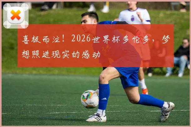 喜极而泣!2026世界杯多伦多,梦想照进现实的感动