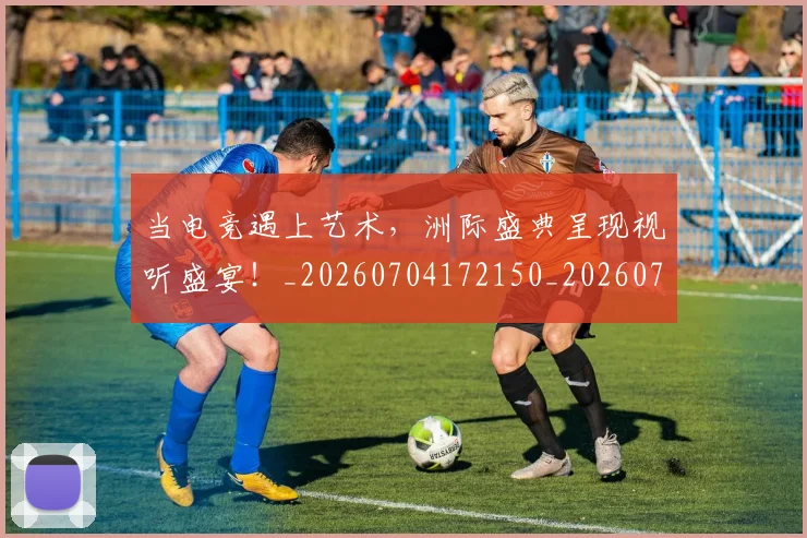 当电竞遇上艺术，洲际盛典呈现视听盛宴！_20260704172150_20260722155737