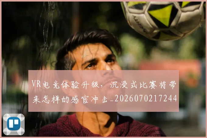 VR电竞体验升级，沉浸式比赛将带来怎样的感官冲击_20260702172447_20260715182352