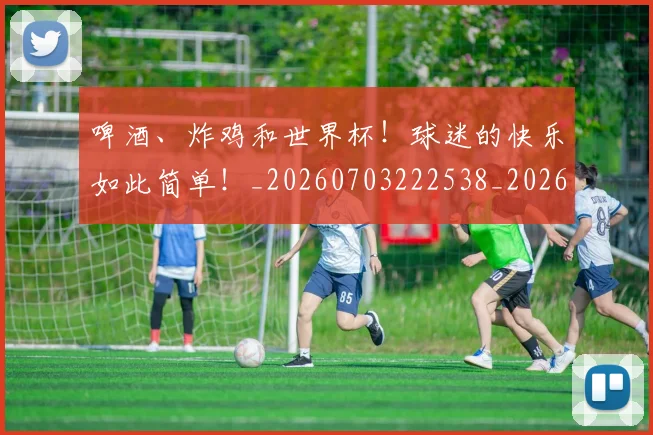 啤酒、炸鸡和世界杯！球迷的快乐如此简单！_20260703222538_20260719160627
