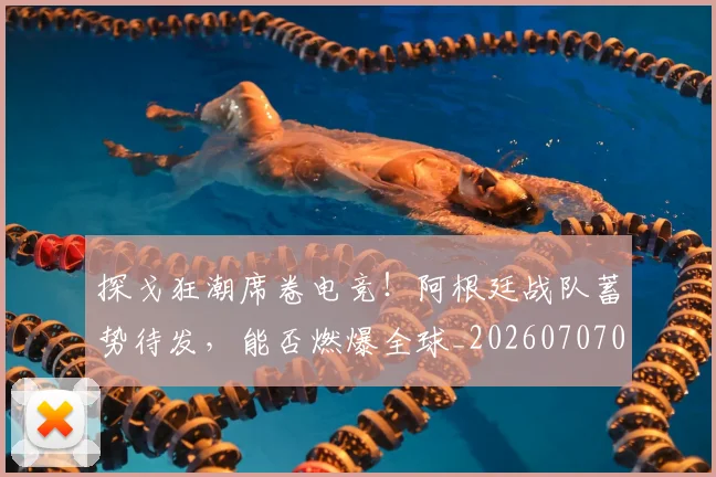 探戈狂潮席卷电竞!阿根廷战队蓄势待发,能否燃爆全球_20260707015528